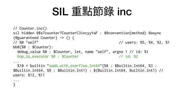 SIL ॏᴍઅ㑚 inc
// Counter.inc()


sil hidden @$s7counter7CounterC3incyyYaF : $@convention(method) @async
(@guaranteed Counter) -> () {


// %0 "self" // users: %5, %4, %2, %1


bb0(%0 : $Counter):


debug_value %0 : $Counter, let, name "self", argno 1 // id: %1


hop_to_executor %0 : $Counter // id: %2


...


%10 = builtin "sadd_with_overflow_Int64"(%8 : $Builtin.Int64, %3 :
$Builtin.Int64, %9 : $Builtin.Int1) : $(Builtin.Int64, Builtin.Int1) //
users: %12, %11


...


}


