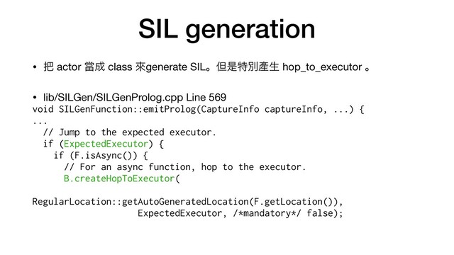 SIL generation
• ೺ actor ᙛ੒ class ိgenerate SILɻୠੋಛผ㗞ੜ hop_to_executor ɻ

• lib/SILGen/SILGenProlog.cpp Line 569

void SILGenFunction::emitProlog(CaptureInfo captureInfo, ...) {


...


// Jump to the expected executor.


if (ExpectedExecutor) {


if (F.isAsync()) {


// For an async function, hop to the executor.


B.createHopToExecutor(


RegularLocation::getAutoGeneratedLocation(F.getLocation()),


ExpectedExecutor, /*mandatory*/ false);


