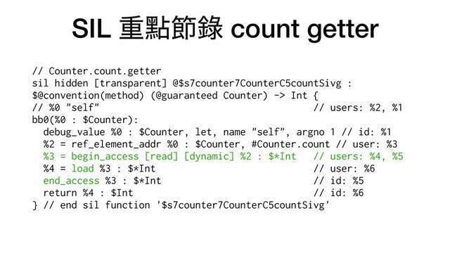 SIL ॏᴍઅ㑚 count getter
// Counter.count.getter


sil hidden [transparent] @$s7counter7CounterC5countSivg :
$@convention(method) (@guaranteed Counter) -> Int {


// %0 "self" // users: %2, %1


bb0(%0 : $Counter):


debug_value %0 : $Counter, let, name "self", argno 1 // id: %1


%2 = ref_element_addr %0 : $Counter, #Counter.count // user: %3


%3 = begin_access [read] [dynamic] %2 : $*Int // users: %4, %5


%4 = load %3 : $*Int // user: %6


end_access %3 : $*Int // id: %5


return %4 : $Int // id: %6


} // end sil function '$s7counter7CounterC5countSivg'


