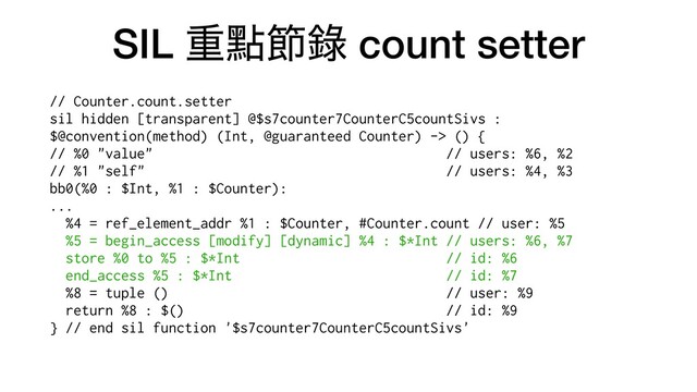 SIL ॏᴍઅ㑚 count setter
// Counter.count.setter


sil hidden [transparent] @$s7counter7CounterC5countSivs :
$@convention(method) (Int, @guaranteed Counter) -> () {


// %0 "value" // users: %6, %2


// %1 "self" // users: %4, %3


bb0(%0 : $Int, %1 : $Counter):


...


%4 = ref_element_addr %1 : $Counter, #Counter.count // user: %5


%5 = begin_access [modify] [dynamic] %4 : $*Int // users: %6, %7


store %0 to %5 : $*Int // id: %6


end_access %5 : $*Int // id: %7


%8 = tuple () // user: %9


return %8 : $() // id: %9


} // end sil function '$s7counter7CounterC5countSivs'


