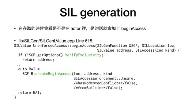 SIL generation
• ࡏଘऔత࣌ީ။؃ੋෆੋࡏ actor ཫɼੋత࿩ब။Ճ্ beginAccess

• lib/SILGen/SILGenLValue.cpp Line 615

SILValue UnenforcedAccess::beginAccess(SILGenFunction &SGF, SILLocation loc,


SILValue address, SILAccessKind kind) {


if (!SGF.getOptions().VerifyExclusivity)


return address;
...
auto BAI =


SGF.B.createBeginAccess(loc, address, kind,


SILAccessEnforcement::Unsafe,


/*hasNoNestedConflict=*/false,


/*fromBuiltin=*/false);
return BAI;


}
