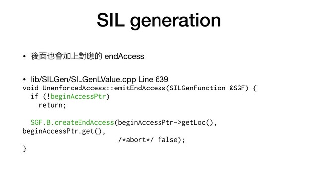 SIL generation
• ޙ໘໵။Ճ্ሣጯత endAccess

• lib/SILGen/SILGenLValue.cpp Line 639

void UnenforcedAccess::emitEndAccess(SILGenFunction &SGF) {


if (!beginAccessPtr)


return;




SGF.B.createEndAccess(beginAccessPtr->getLoc(),
beginAccessPtr.get(),


/*abort*/ false);


}
