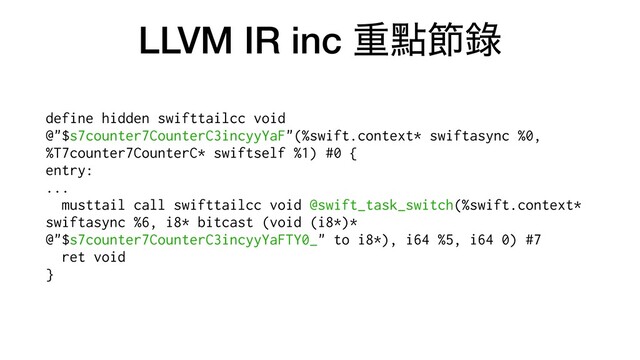 LLVM IR inc ॏᴍઅ㑚
define hidden swifttailcc void
@"$s7counter7CounterC3incyyYaF"(%swift.context* swiftasync %0,
%T7counter7CounterC* swiftself %1) #0 {


entry:


...


musttail call swifttailcc void @swift_task_switch(%swift.context*
swiftasync %6, i8* bitcast (void (i8*)*
@"$s7counter7CounterC3incyyYaFTY0_" to i8*), i64 %5, i64 0) #7


ret void


}


