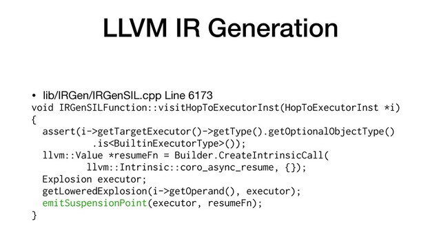 LLVM IR Generation
• lib/IRGen/IRGenSIL.cpp Line 6173

void IRGenSILFunction::visitHopToExecutorInst(HopToExecutorInst *i)
{


assert(i->getTargetExecutor()->getType().getOptionalObjectType()


.is());


llvm::Value *resumeFn = Builder.CreateIntrinsicCall(


llvm::Intrinsic::coro_async_resume, {});
Explosion executor;


getLoweredExplosion(i->getOperand(), executor);
emitSuspensionPoint(executor, resumeFn);


}
