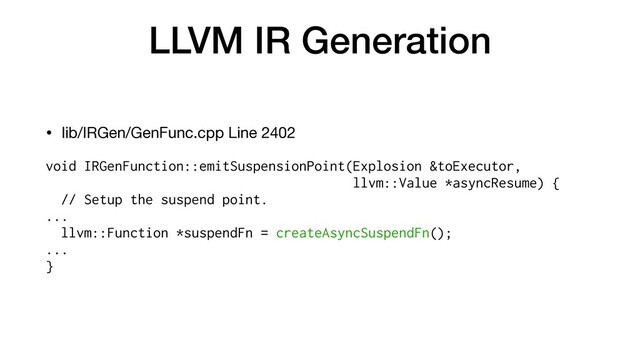 LLVM IR Generation
• lib/IRGen/GenFunc.cpp Line 2402

void IRGenFunction::emitSuspensionPoint(Explosion &toExecutor,


llvm::Value *asyncResume) {
// Setup the suspend point.


...


llvm::Function *suspendFn = createAsyncSuspendFn();


...


}


