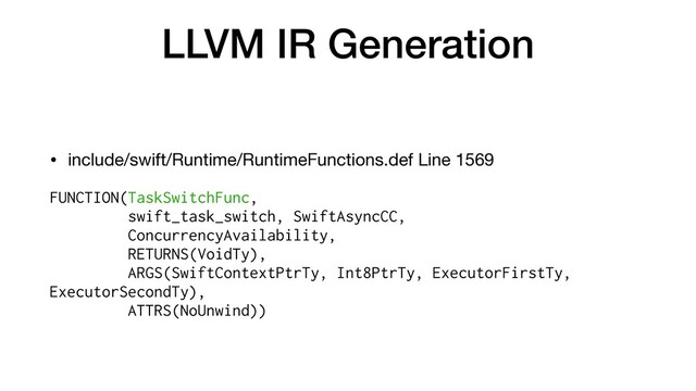 LLVM IR Generation
• include/swift/Runtime/RuntimeFunctions.def Line 1569

FUNCTION(TaskSwitchFunc,


swift_task_switch, SwiftAsyncCC,


ConcurrencyAvailability,


RETURNS(VoidTy),


ARGS(SwiftContextPtrTy, Int8PtrTy, ExecutorFirstTy,
ExecutorSecondTy),


ATTRS(NoUnwind))


