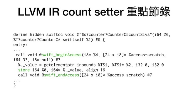 LLVM IR count setter ॏᴍઅ㑚
define hidden swiftcc void @"$s7counter7CounterC5countSivs"(i64 %0,
%T7counter7CounterC* swiftself %1) #0 {


entry:


...


call void @swift_beginAccess(i8* %4, [24 x i8]* %access-scratch,
i64 33, i8* null) #7


%._value = getelementptr inbounds %TSi, %TSi* %2, i32 0, i32 0


store i64 %0, i64* %._value, align 16


call void @swift_endAccess([24 x i8]* %access-scratch) #7


...


}
