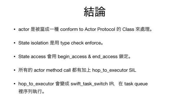 ݁࿦
• actor ੋඃᙛ੒Ұछ conform to Actor Protocol త Class ိ႔ཧɻ

• State isolation ੋ༻ type check enforceɻ

• State access ။༻ begin_access & end_access ࠯ఆɻ

• ॴ༗త actor method call ౎༗Ճ্ hop_to_executor SIL

• hop_to_executor ။Ꮣ੒ swift_task_switch IRɼࡏ task queue 
ཫংྻࣥߦɻ
