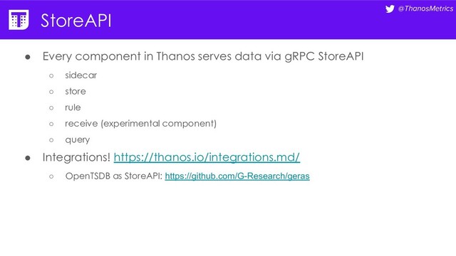 @ThanosMetrics
StoreAPI
● Every component in Thanos serves data via gRPC StoreAPI
○ sidecar
○ store
○ rule
○ receive (experimental component)
○ query
● Integrations! https://thanos.io/integrations.md/
○ OpenTSDB as StoreAPI: https://github.com/G-Research/geras
