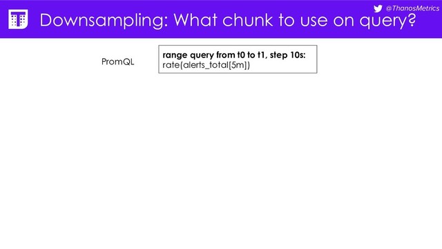@ThanosMetrics
Downsampling: What chunk to use on query?
range query from t0 to t1, step 10s:
rate(alerts_total[5m])
PromQL
