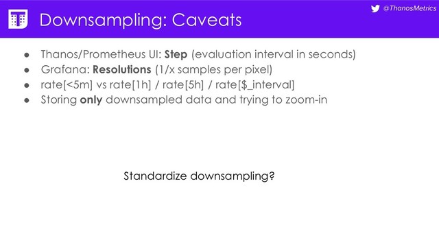 @ThanosMetrics
Downsampling: Caveats
● Thanos/Prometheus UI: Step (evaluation interval in seconds)
● Grafana: Resolutions (1/x samples per pixel)
● rate[<5m] vs rate[1h] / rate[5h] / rate[$_interval]
● Storing only downsampled data and trying to zoom-in
Standardize downsampling?
