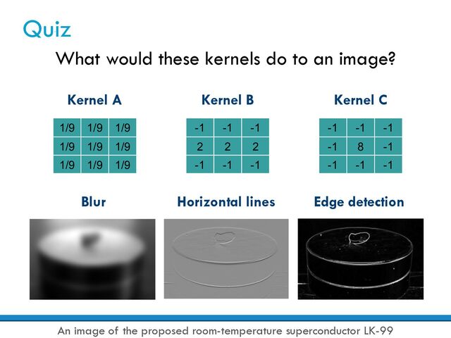 Quiz
What would these kernels do to an image?
Kernel A
1/9 1/9 1/9
1/9 1/9 1/9
1/9 1/9 1/9
Kernel B
-1 -1 -1
2 2 2
-1 -1 -1
Kernel C
-1 -1 -1
-1 8 -1
-1 -1 -1
Blur Horizontal lines Edge detection
An image of the proposed room-temperature superconductor LK-99
