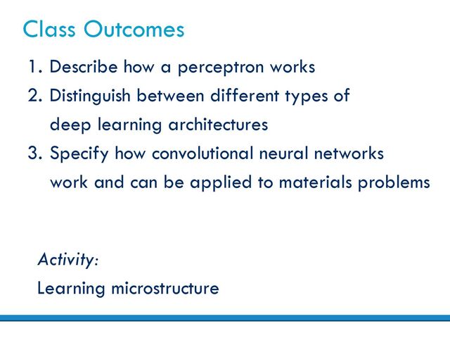 Class Outcomes
1. Describe how a perceptron works
2. Distinguish between different types of
deep learning architectures
3. Specify how convolutional neural networks
work and can be applied to materials problems
Activity:
Learning microstructure
