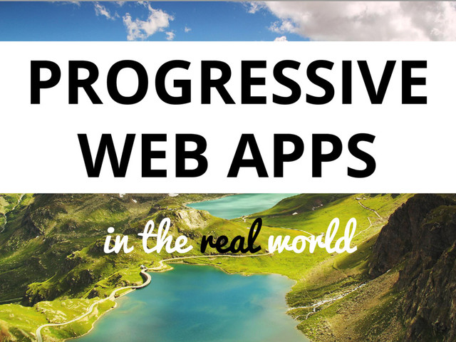 PROGRESSIVE
WEB APPS
in the real world
