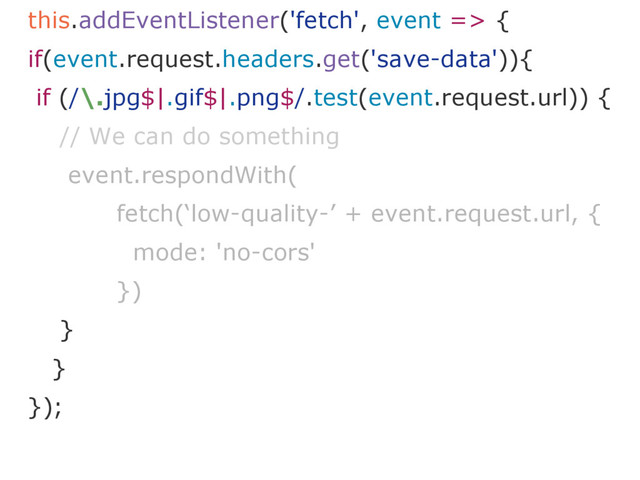 this.addEventListener('fetch', event => {
if(event.request.headers.get('save-data')){
if (/\.jpg$|.gif$|.png$/.test(event.request.url)) {
// We can do something
event.respondWith(
fetch(‘low-quality-’ + event.request.url, {
mode: 'no-cors'
})
}
}
});
