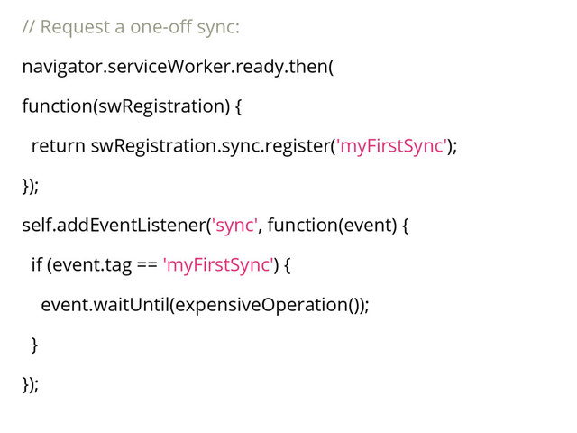 // Request a one-off sync:
navigator.serviceWorker.ready.then(
function(swRegistration) {
return swRegistration.sync.register('myFirstSync');
});
self.addEventListener('sync', function(event) {
if (event.tag == 'myFirstSync') {
event.waitUntil(expensiveOperation());
}
});
