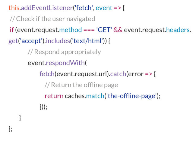 this.addEventListener('fetch', event => {
// Check if the user navigated
if (event.request.method === 'GET' && event.request.headers.
get('accept').includes('text/html')) {
// Respond appropriately
event.respondWith(
fetch(event.request.url).catch(error => {
// Return the offline page
return caches.match('the-offline-page');
}));
}
};
