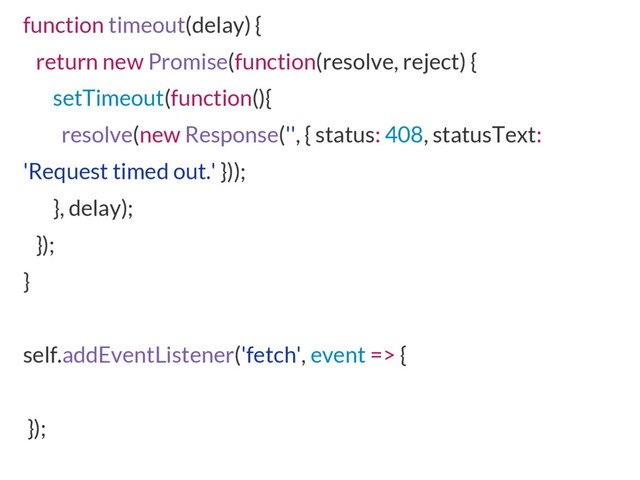 function timeout(delay) {
return new Promise(function(resolve, reject) {
setTimeout(function(){
resolve(new Response('', { status: 408, statusText:
'Request timed out.' }));
}, delay);
});
}
self.addEventListener('fetch', event => {
});
