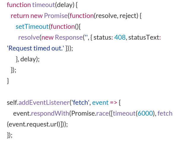function timeout(delay) {
return new Promise(function(resolve, reject) {
setTimeout(function(){
resolve(new Response('', { status: 408, statusText:
'Request timed out.' }));
}, delay);
});
}
self.addEventListener('fetch', event => {
event.respondWith(Promise.race([timeout(6000), fetch
(event.request.url)]));
});
