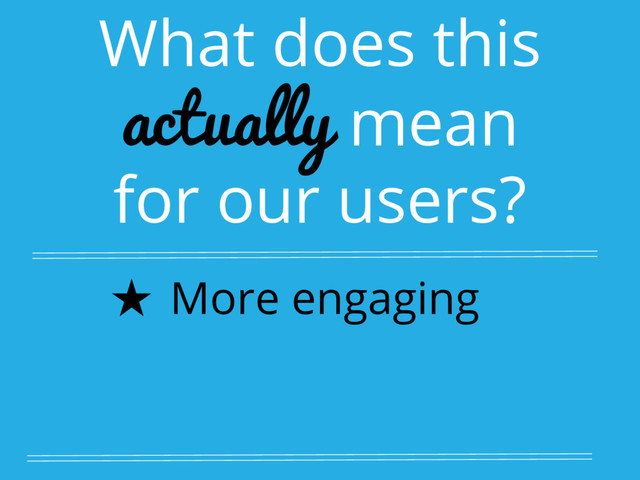 What does this
actually mean
for our users?
★ More engaging
