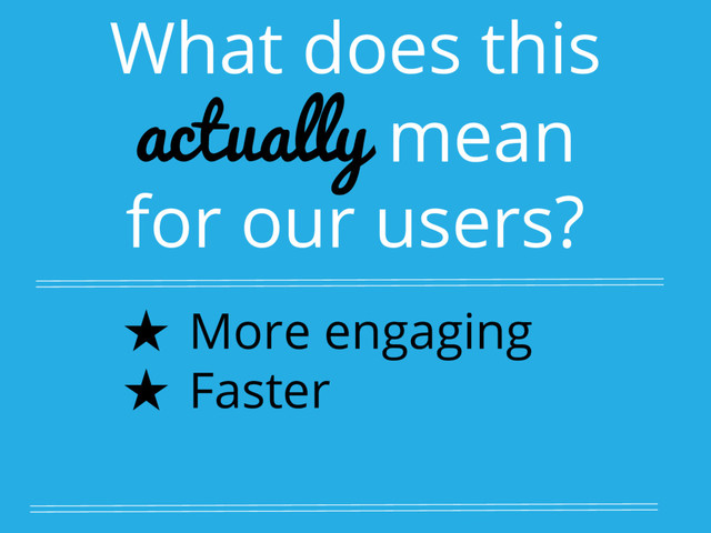 What does this
actually mean
for our users?
★ More engaging
★ Faster
