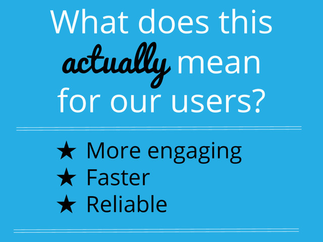 What does this
actually mean
for our users?
★ More engaging
★ Faster
★ Reliable
