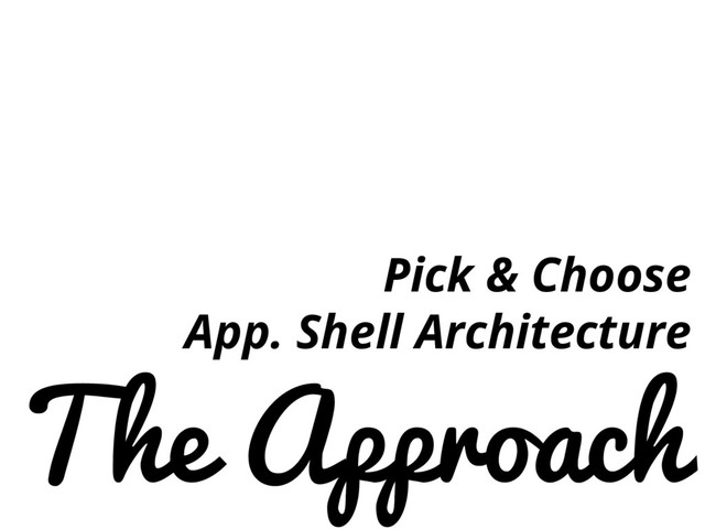 The Approach
Pick & Choose
App. Shell Architecture

