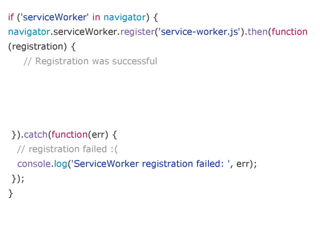 if ('serviceWorker' in navigator) {
navigator.serviceWorker.register('service-worker.js').then(function
(registration) {
// Registration was successful
}).catch(function(err) {
// registration failed :(
console.log('ServiceWorker registration failed: ', err);
});
}
