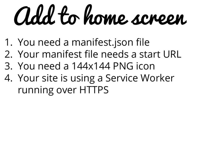 Add to home screen
1. You need a manifest.json file
2. Your manifest file needs a start URL
3. You need a 144x144 PNG icon
4. Your site is using a Service Worker
running over HTTPS

