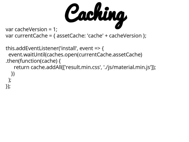 var cacheVersion = 1;
var currentCache = { assetCache: 'cache' + cacheVersion };
this.addEventListener('install', event => {
event.waitUntil(caches.open(currentCache.assetCache)
.then(function(cache) {
return cache.addAll(['result.min.css', './js/material.min.js']);
})
);
});
Caching
