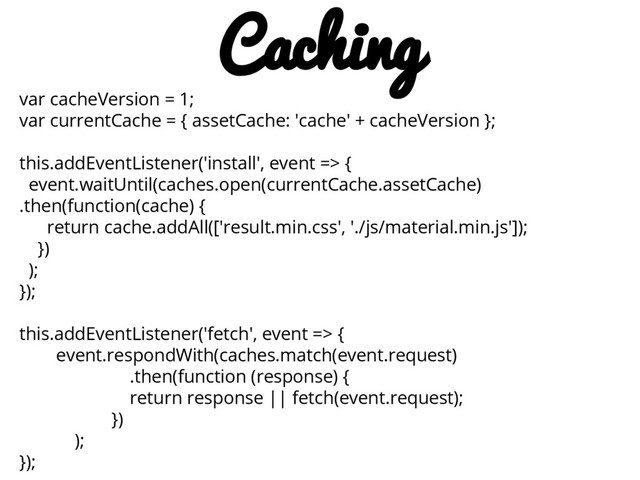 var cacheVersion = 1;
var currentCache = { assetCache: 'cache' + cacheVersion };
this.addEventListener('install', event => {
event.waitUntil(caches.open(currentCache.assetCache)
.then(function(cache) {
return cache.addAll(['result.min.css', './js/material.min.js']);
})
);
});
this.addEventListener('fetch', event => {
event.respondWith(caches.match(event.request)
.then(function (response) {
return response || fetch(event.request);
})
);
});
Caching
