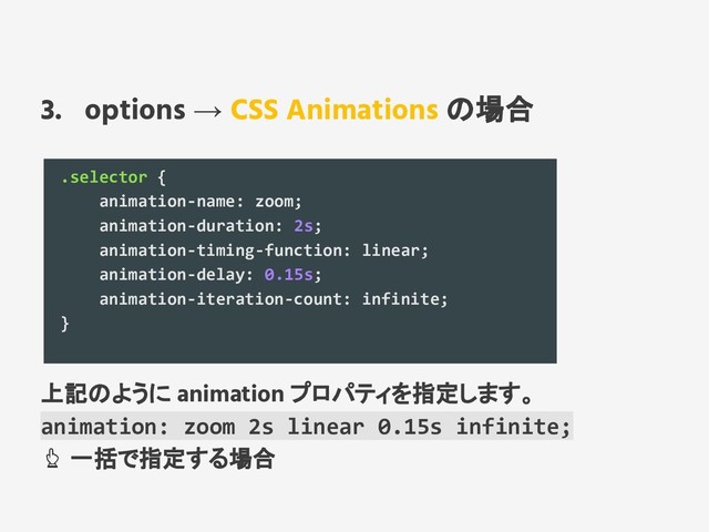 3. options → CSS Animations の場合
.selector {
animation-name: zoom;
animation-duration: 2s;
animation-timing-function: linear;
animation-delay: 0.15s;
animation-iteration-count: infinite;
}
上記のように animation プロパティを指定します。
animation: zoom 2s linear 0.15s infinite;
一括で指定する場合
