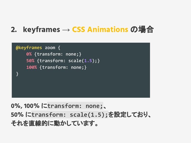 2. keyframes → CSS Animations の場合
@keyframes zoom {
0% {transform: none;}
50% {transform: scale(1.5);}
100% {transform: none;}
}
0%, 100% にtransform: none;、
50% にtransform: scale(1.5);を設定しており、
それを直線的に動かしています。
