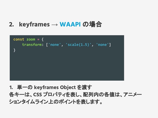 2. keyframes → WAAPI の場合
const zoom = {
transform: ['none', 'scale(1.5)', 'none']
}
1. 単一の keyframes Object を渡す
各キーは、CSS プロパティを表し、配列内の各値は、アニメー
ションタイムライン上のポイントを表します。

