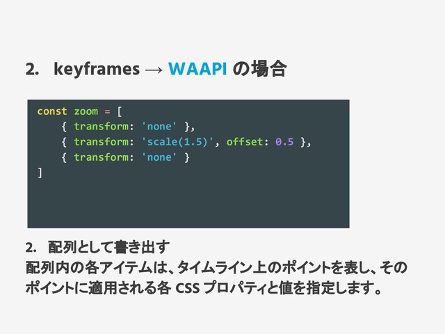 2. keyframes → WAAPI の場合
const zoom = [
{ transform: 'none' },
{ transform: 'scale(1.5)', offset: 0.5 },
{ transform: 'none' }
]
2. 配列として書き出す
配列内の各アイテムは、タイムライン上のポイントを表し、その
ポイントに適用される各 CSS プロパティと値を指定します。
