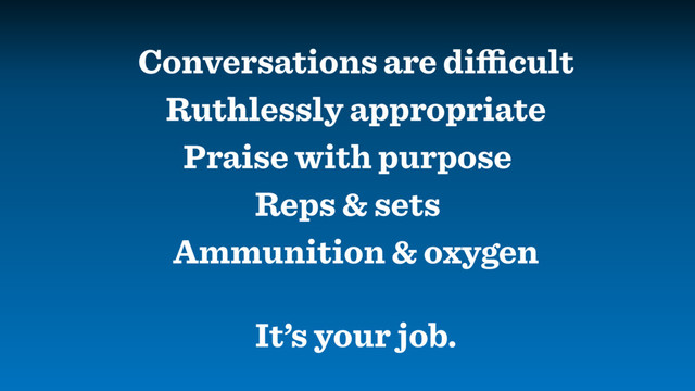 Ruthlessly appropriate
Conversations are diﬃcult
Praise with purpose
Reps & sets
Ammunition & oxygen
It’s your job.

