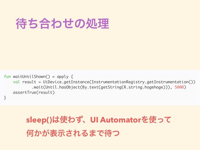 ଴ͪ߹Θͤͷॲཧ
fun waitUntilShown() = apply {
val result = UiDevice.getInstance(InstrumentationRegistry.getInstrumentation())
.wait(Until.hasObject(By.text(getString(R.string.hogehoge))), 5000)
assertTrue(result)
}
sleep()͸࢖ΘͣɺUI AutomatorΛ࢖ͬͯ
Կ͔͕දࣔ͞ΕΔ·Ͱ଴ͭ
