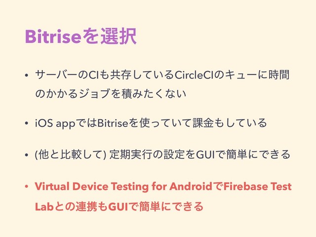 BitriseΛબ୒
• αʔόʔͷCI΋ڞଘ͍ͯ͠ΔCircleCIͷΩϡʔʹ࣌ؒ
ͷ͔͔ΔδϣϒΛੵΈͨ͘ͳ͍
• iOS appͰ͸BitriseΛ࢖͍ͬͯͯ՝ۚ΋͍ͯ͠Δ
• (ଞͱൺֱͯ͠) ఆظ࣮ߦͷઃఆΛGUIͰ؆୯ʹͰ͖Δ
• Virtual Device Testing for AndroidͰFirebase Test
Labͱͷ࿈ܞ΋GUIͰ؆୯ʹͰ͖Δ
