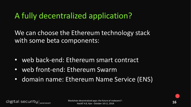 We can choose the Ethereum technology stack
with some beta components:
• web back-end: Ethereum smart contract
• web front-end: Ethereum Swarm
• domain name: Ethereum Name Service (ENS)
Blockchain decentralized apps: the future of malwares? -
HackIT 4.0, Kyiv - October 10-11, 2018
A fully decentralized application?
16
