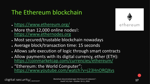 ●
https://www.ethereum.org/
●
More than 12,000 online nodes!:
https://www.ethernodes.org
●
Most secured/trustable blockchain nowadays
●
Average block/transaction time: 15 seconds
●
Allows safe execution of logic through smart contracts
●
Allow payments with its digital currency, ether (ETH):
https://coinmarketcap.com/currencies/ethereum/
●
“Ethereum: the World Computer”:
https://www.youtube.com/watch?v=j23HnORQXvs
Blockchain decentralized apps: the future of malwares? -
HackIT 4.0, Kyiv - October 10-11, 2018
The Ethereum blockchain
17
