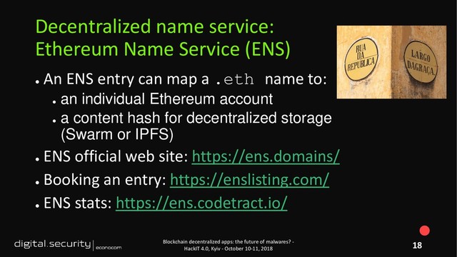 ●
An ENS entry can map a .eth name to:
●
an individual Ethereum account
●
a content hash for decentralized storage
(Swarm or IPFS)
●
ENS official web site: https://ens.domains/
●
Booking an entry: https://enslisting.com/
●
ENS stats: https://ens.codetract.io/
Blockchain decentralized apps: the future of malwares? -
HackIT 4.0, Kyiv - October 10-11, 2018
Decentralized name service:
Ethereum Name Service (ENS)
18
