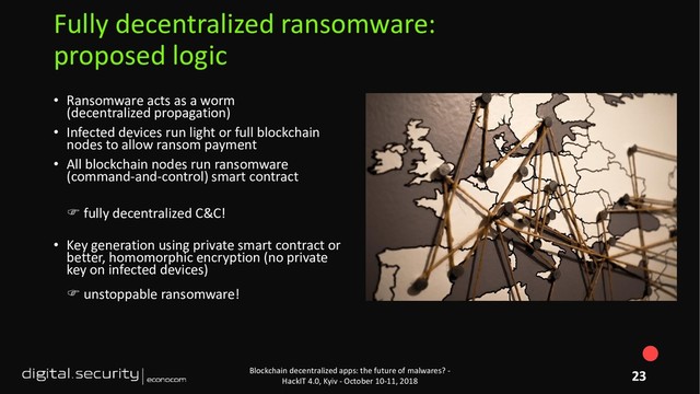 • Ransomware acts as a worm
(decentralized propagation)
• Infected devices run light or full blockchain
nodes to allow ransom payment
• All blockchain nodes run ransomware
(command-and-control) smart contract
 fully decentralized C&C!
• Key generation using private smart contract or
better, homomorphic encryption (no private
key on infected devices)
 unstoppable ransomware!
Blockchain decentralized apps: the future of malwares? -
HackIT 4.0, Kyiv - October 10-11, 2018
Fully decentralized ransomware:
proposed logic
23
