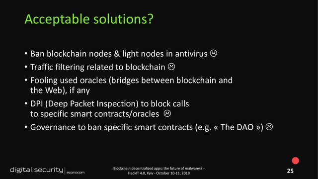 • Ban blockchain nodes & light nodes in antivirus 
• Traffic filtering related to blockchain 
• Fooling used oracles (bridges between blockchain and
the Web), if any
• DPI (Deep Packet Inspection) to block calls
to specific smart contracts/oracles 
• Governance to ban specific smart contracts (e.g. « The DAO ») 
Blockchain decentralized apps: the future of malwares? -
HackIT 4.0, Kyiv - October 10-11, 2018
Acceptable solutions?
25
