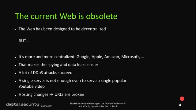 ●
The Web has been designed to be decentralized
BUT…
●
It’s more and more centralized: Google, Apple, Amazon, Microsoft, …
●
That makes the spying and data leaks easier
●
A lot of DDoS attacks succeed
●
A single server is not enough even to serve a single popular
Youtube video
●
Hosting changes → URLs are broken
Blockchain decentralized apps: the future of malwares? -
HackIT 4.0, Kyiv - October 10-11, 2018
The current Web is obsolete
4
