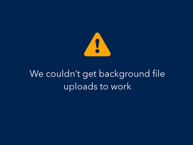 We couldn’t get background ﬁle
uploads to work
