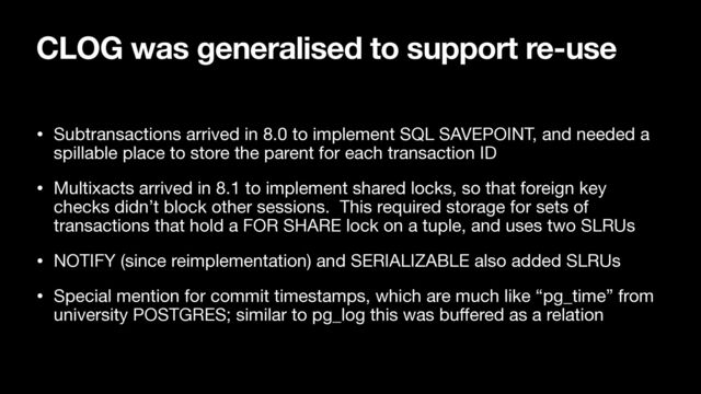 CLOG was generalised to support re-use
• Subtransactions arrived in 8.0 to implement SQL SAVEPOINT, and needed a
spillable place to store the parent for each transaction ID

• Multixacts arrived in 8.1 to implement shared locks, so that foreign key
checks didn’t block other sessions. This required storage for sets of
transactions that hold a FOR SHARE lock on a tuple, and uses two SLRUs

• NOTIFY (since reimplementation) and SERIALIZABLE also added SLRUs

• Special mention for commit timestamps, which are much like “pg_time” from
university POSTGRES; similar to pg_log this was bu
ff
ered as a relation
