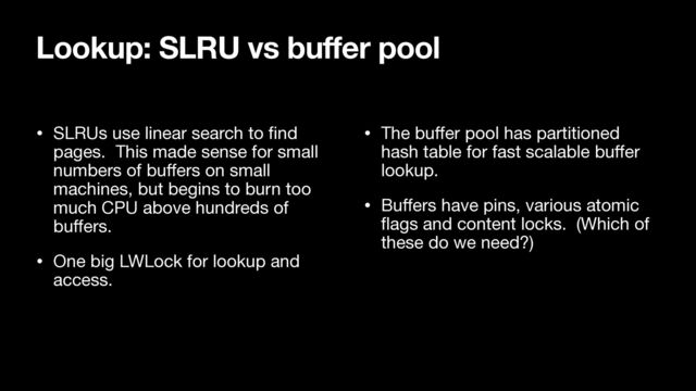 • SLRUs use linear search to
fi
nd
pages. This made sense for small
numbers of bu
ff
ers on small
machines, but begins to burn too
much CPU above hundreds of
bu
ff
ers.

• One big LWLock for lookup and
access.

• The bu
ff
er pool has partitioned
hash table for fast scalable bu
ff
er
lookup.

• Bu
ff
ers have pins, various atomic
fl
ags and content locks. (Which of
these do we need?)
Lookup: SLRU vs buffer pool
