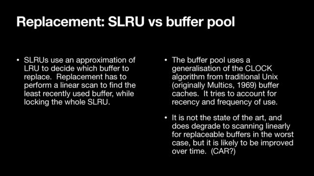 • SLRUs use an approximation of
LRU to decide which bu
ff
er to
replace. Replacement has to
perform a linear scan to
fi
nd the
least recently used bu
ff
er, while
locking the whole SLRU.

• The bu
ff
er pool uses a
generalisation of the CLOCK
algorithm from traditional Unix
(originally Multics, 1969) bu
ff
er
caches. It tries to account for
recency and frequency of use.

• It is not the state of the art, and
does degrade to scanning linearly
for replaceable bu
ff
ers in the worst
case, but it is likely to be improved
over time. (CAR?)
Replacement: SLRU vs buffer pool
