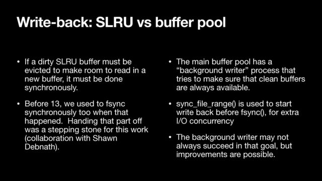 • If a dirty SLRU bu
ff
er must be
evicted to make room to read in a
new bu
ff
er, it must be done
synchronously.

• Before 13, we used to fsync
synchronously too when that
happened. Handing that part o
ff
was a stepping stone for this work
(collaboration with Shawn
Debnath).

• The main bu
ff
er pool has a
“background writer” process that
tries to make sure that clean bu
ff
ers
are always available.

• sync_
fi
le_range() is used to start
write back before fsync(), for extra
I/O concurrency

• The background writer may not
always succeed in that goal, but
improvements are possible.
Write-back: SLRU vs buffer pool
