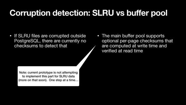 • If SLRU
fi
les are corrupted outside
PostgreSQL, there are currently no
checksums to detect that

• The main bu
ff
er pool supports
optional per-page checksums that
are computed at write time and
veri
fi
ed at read time
Corruption detection: SLRU vs buffer pool
Note: current prototype is not attempting
to implement this part for SLRU data
(more on that soon). One step at a time…
